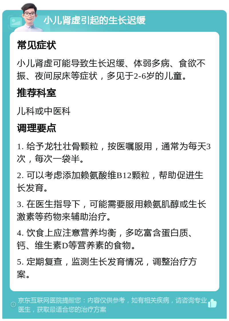 小儿肾虚引起的生长迟缓 常见症状 小儿肾虚可能导致生长迟缓、体弱多病、食欲不振、夜间尿床等症状，多见于2-6岁的儿童。 推荐科室 儿科或中医科 调理要点 1. 给予龙牡壮骨颗粒，按医嘱服用，通常为每天3次，每次一袋半。 2. 可以考虑添加赖氨酸维B12颗粒，帮助促进生长发育。 3. 在医生指导下，可能需要服用赖氨肌醇或生长激素等药物来辅助治疗。 4. 饮食上应注意营养均衡，多吃富含蛋白质、钙、维生素D等营养素的食物。 5. 定期复查，监测生长发育情况，调整治疗方案。