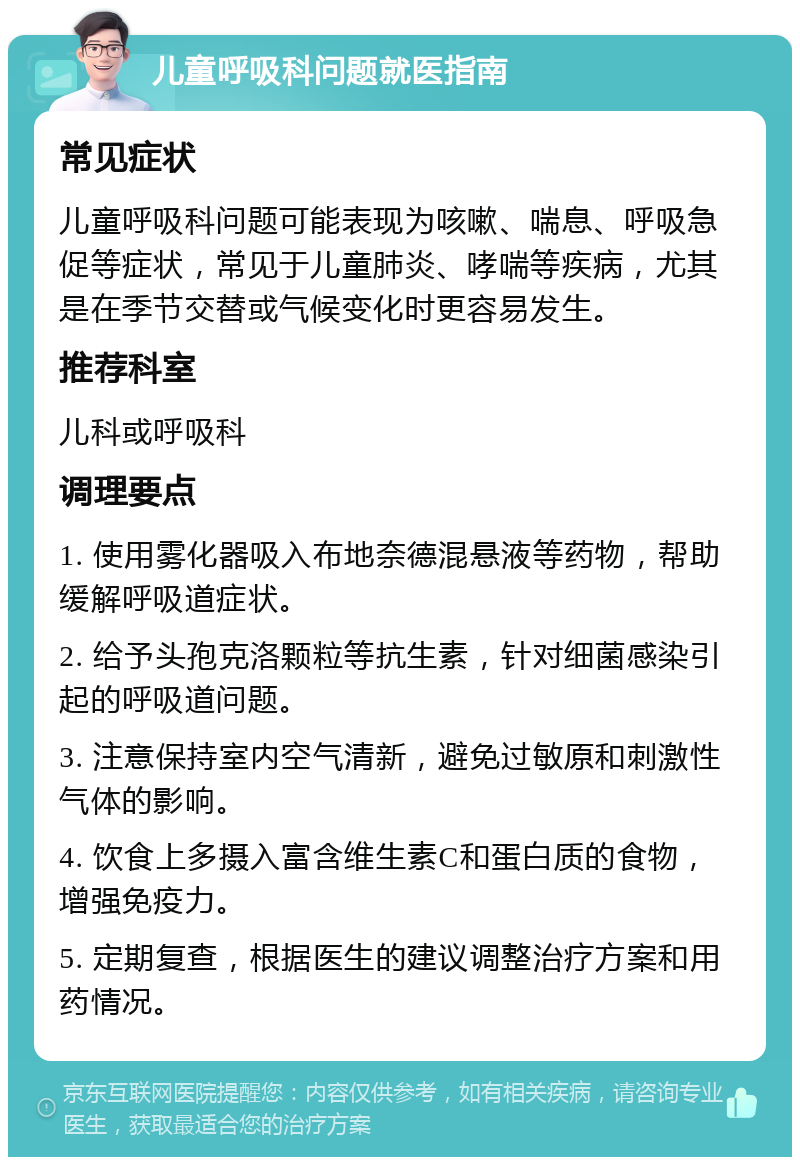 儿童呼吸科问题就医指南 常见症状 儿童呼吸科问题可能表现为咳嗽、喘息、呼吸急促等症状，常见于儿童肺炎、哮喘等疾病，尤其是在季节交替或气候变化时更容易发生。 推荐科室 儿科或呼吸科 调理要点 1. 使用雾化器吸入布地奈德混悬液等药物，帮助缓解呼吸道症状。 2. 给予头孢克洛颗粒等抗生素，针对细菌感染引起的呼吸道问题。 3. 注意保持室内空气清新，避免过敏原和刺激性气体的影响。 4. 饮食上多摄入富含维生素C和蛋白质的食物，增强免疫力。 5. 定期复查，根据医生的建议调整治疗方案和用药情况。