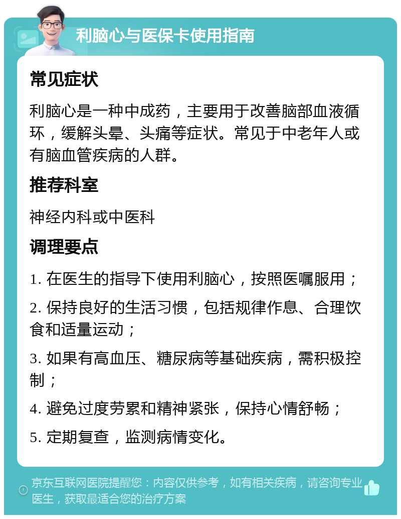 利脑心与医保卡使用指南 常见症状 利脑心是一种中成药，主要用于改善脑部血液循环，缓解头晕、头痛等症状。常见于中老年人或有脑血管疾病的人群。 推荐科室 神经内科或中医科 调理要点 1. 在医生的指导下使用利脑心，按照医嘱服用； 2. 保持良好的生活习惯，包括规律作息、合理饮食和适量运动； 3. 如果有高血压、糖尿病等基础疾病，需积极控制； 4. 避免过度劳累和精神紧张，保持心情舒畅； 5. 定期复查，监测病情变化。