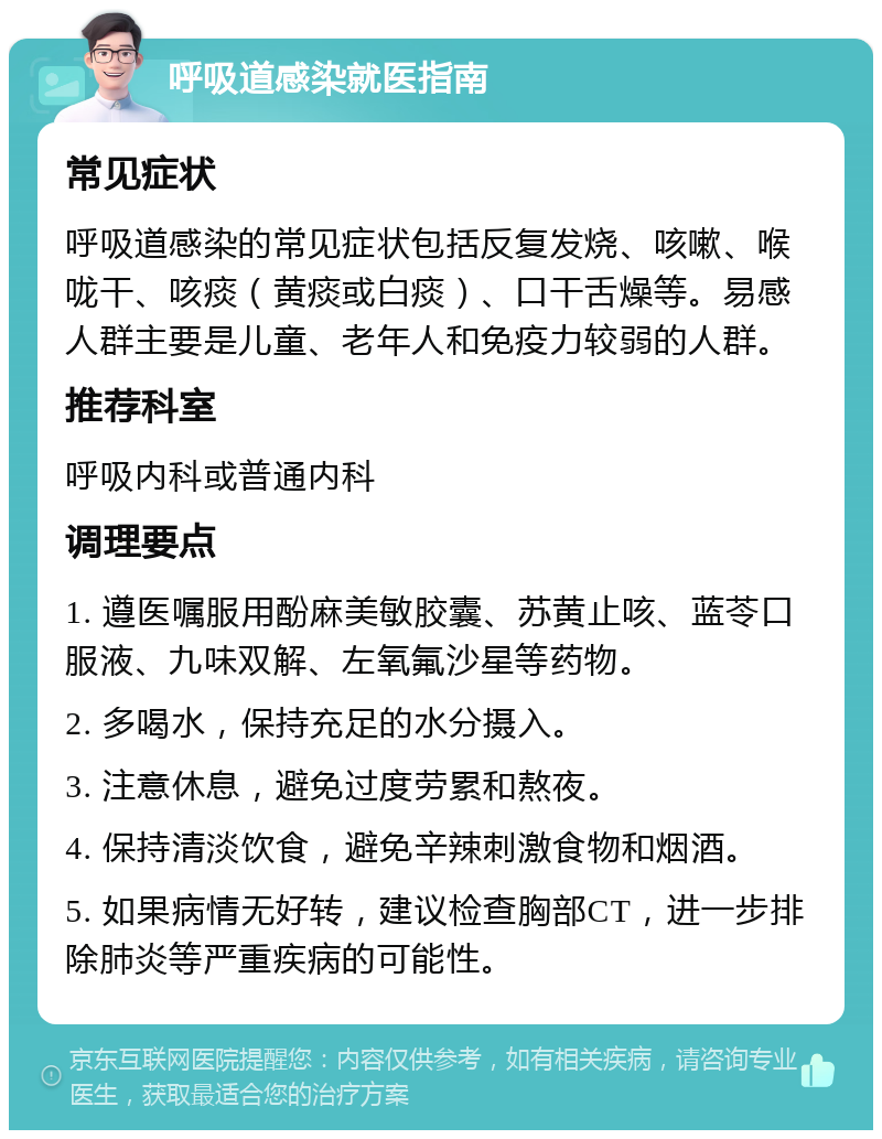 呼吸道感染就医指南 常见症状 呼吸道感染的常见症状包括反复发烧、咳嗽、喉咙干、咳痰（黄痰或白痰）、口干舌燥等。易感人群主要是儿童、老年人和免疫力较弱的人群。 推荐科室 呼吸内科或普通内科 调理要点 1. 遵医嘱服用酚麻美敏胶囊、苏黄止咳、蓝苓口服液、九味双解、左氧氟沙星等药物。 2. 多喝水，保持充足的水分摄入。 3. 注意休息，避免过度劳累和熬夜。 4. 保持清淡饮食，避免辛辣刺激食物和烟酒。 5. 如果病情无好转，建议检查胸部CT，进一步排除肺炎等严重疾病的可能性。