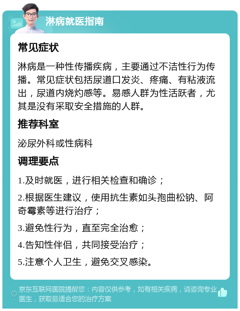 淋病就医指南 常见症状 淋病是一种性传播疾病，主要通过不洁性行为传播。常见症状包括尿道口发炎、疼痛、有粘液流出，尿道内烧灼感等。易感人群为性活跃者，尤其是没有采取安全措施的人群。 推荐科室 泌尿外科或性病科 调理要点 1.及时就医，进行相关检查和确诊； 2.根据医生建议，使用抗生素如头孢曲松钠、阿奇霉素等进行治疗； 3.避免性行为，直至完全治愈； 4.告知性伴侣，共同接受治疗； 5.注意个人卫生，避免交叉感染。