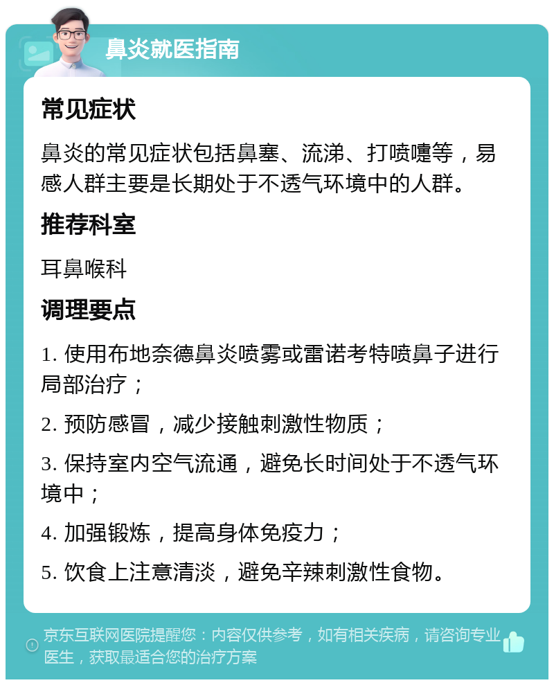 鼻炎就医指南 常见症状 鼻炎的常见症状包括鼻塞、流涕、打喷嚏等，易感人群主要是长期处于不透气环境中的人群。 推荐科室 耳鼻喉科 调理要点 1. 使用布地奈德鼻炎喷雾或雷诺考特喷鼻子进行局部治疗； 2. 预防感冒，减少接触刺激性物质； 3. 保持室内空气流通，避免长时间处于不透气环境中； 4. 加强锻炼，提高身体免疫力； 5. 饮食上注意清淡，避免辛辣刺激性食物。