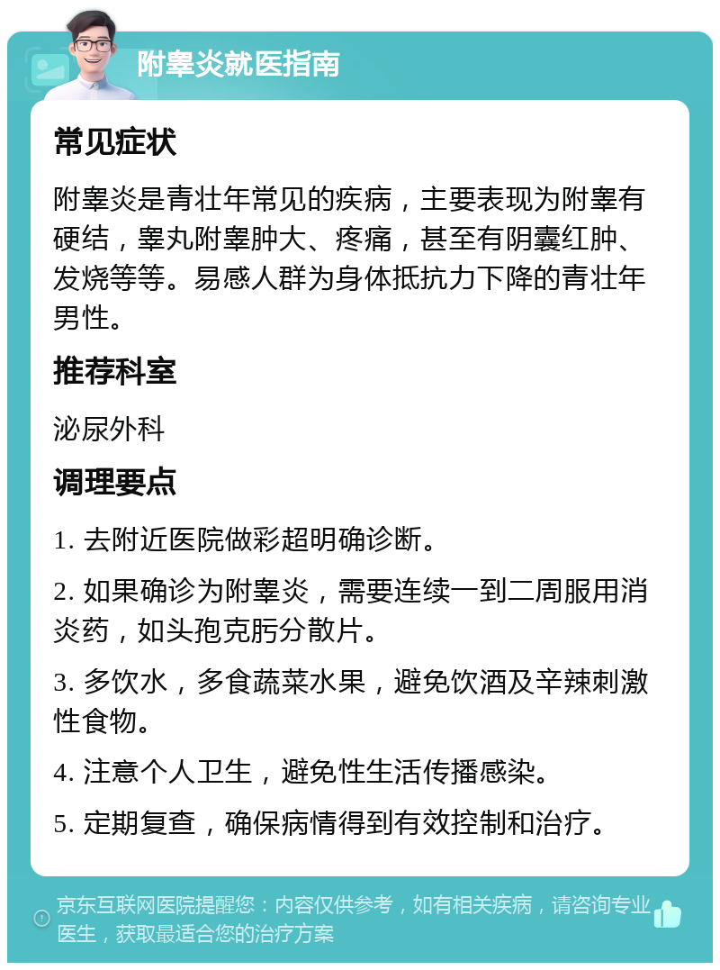 附睾炎就医指南 常见症状 附睾炎是青壮年常见的疾病，主要表现为附睾有硬结，睾丸附睾肿大、疼痛，甚至有阴囊红肿、发烧等等。易感人群为身体抵抗力下降的青壮年男性。 推荐科室 泌尿外科 调理要点 1. 去附近医院做彩超明确诊断。 2. 如果确诊为附睾炎，需要连续一到二周服用消炎药，如头孢克肟分散片。 3. 多饮水，多食蔬菜水果，避免饮酒及辛辣刺激性食物。 4. 注意个人卫生，避免性生活传播感染。 5. 定期复查，确保病情得到有效控制和治疗。