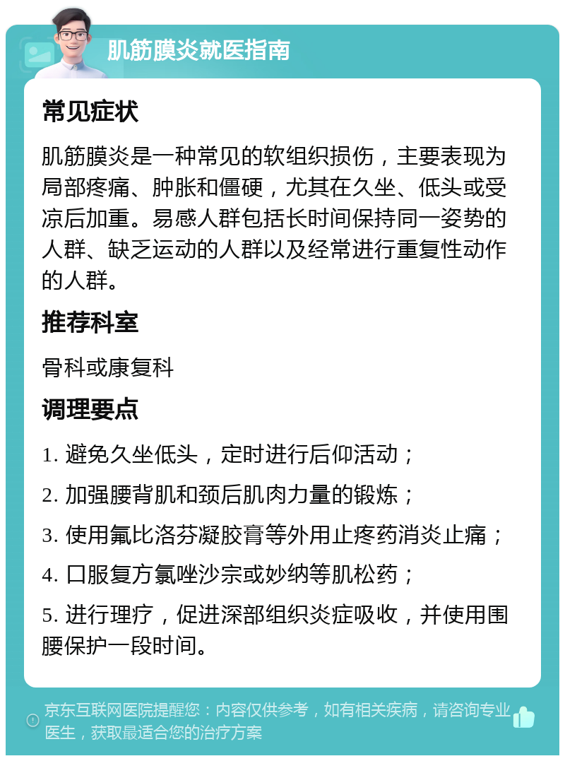 肌筋膜炎就医指南 常见症状 肌筋膜炎是一种常见的软组织损伤，主要表现为局部疼痛、肿胀和僵硬，尤其在久坐、低头或受凉后加重。易感人群包括长时间保持同一姿势的人群、缺乏运动的人群以及经常进行重复性动作的人群。 推荐科室 骨科或康复科 调理要点 1. 避免久坐低头，定时进行后仰活动； 2. 加强腰背肌和颈后肌肉力量的锻炼； 3. 使用氟比洛芬凝胶膏等外用止疼药消炎止痛； 4. 口服复方氯唑沙宗或妙纳等肌松药； 5. 进行理疗，促进深部组织炎症吸收，并使用围腰保护一段时间。