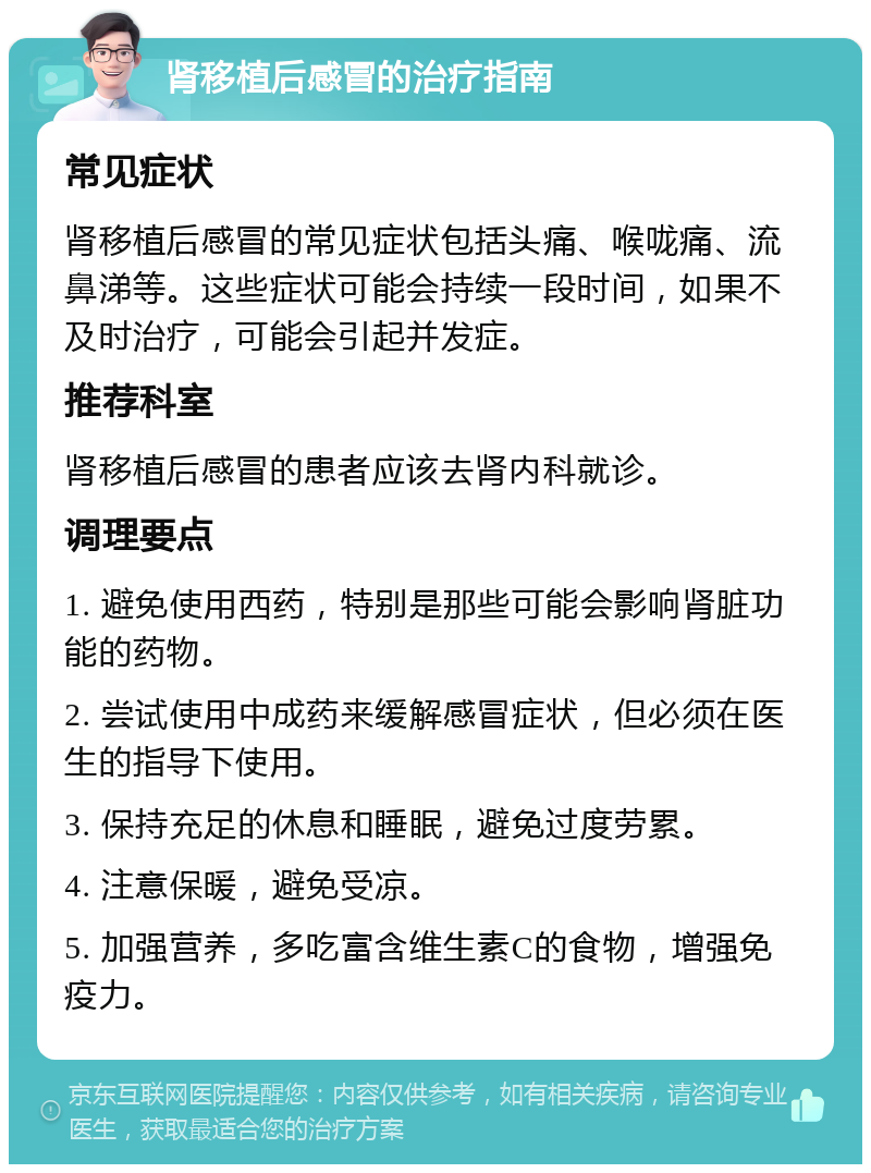 肾移植后感冒的治疗指南 常见症状 肾移植后感冒的常见症状包括头痛、喉咙痛、流鼻涕等。这些症状可能会持续一段时间，如果不及时治疗，可能会引起并发症。 推荐科室 肾移植后感冒的患者应该去肾内科就诊。 调理要点 1. 避免使用西药，特别是那些可能会影响肾脏功能的药物。 2. 尝试使用中成药来缓解感冒症状，但必须在医生的指导下使用。 3. 保持充足的休息和睡眠，避免过度劳累。 4. 注意保暖，避免受凉。 5. 加强营养，多吃富含维生素C的食物，增强免疫力。