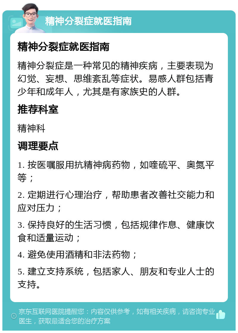 精神分裂症就医指南 精神分裂症就医指南 精神分裂症是一种常见的精神疾病，主要表现为幻觉、妄想、思维紊乱等症状。易感人群包括青少年和成年人，尤其是有家族史的人群。 推荐科室 精神科 调理要点 1. 按医嘱服用抗精神病药物，如喹硫平、奥氮平等； 2. 定期进行心理治疗，帮助患者改善社交能力和应对压力； 3. 保持良好的生活习惯，包括规律作息、健康饮食和适量运动； 4. 避免使用酒精和非法药物； 5. 建立支持系统，包括家人、朋友和专业人士的支持。