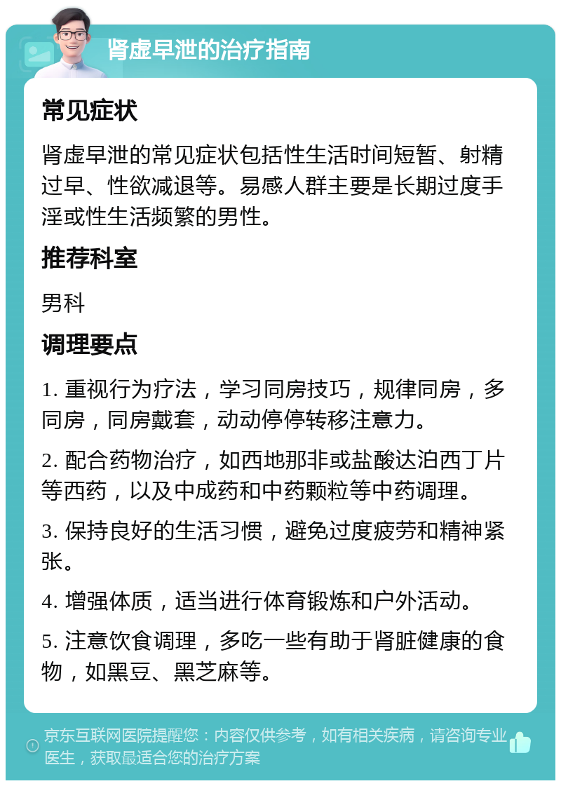 肾虚早泄的治疗指南 常见症状 肾虚早泄的常见症状包括性生活时间短暂、射精过早、性欲减退等。易感人群主要是长期过度手淫或性生活频繁的男性。 推荐科室 男科 调理要点 1. 重视行为疗法，学习同房技巧，规律同房，多同房，同房戴套，动动停停转移注意力。 2. 配合药物治疗，如西地那非或盐酸达泊西丁片等西药，以及中成药和中药颗粒等中药调理。 3. 保持良好的生活习惯，避免过度疲劳和精神紧张。 4. 增强体质，适当进行体育锻炼和户外活动。 5. 注意饮食调理，多吃一些有助于肾脏健康的食物，如黑豆、黑芝麻等。