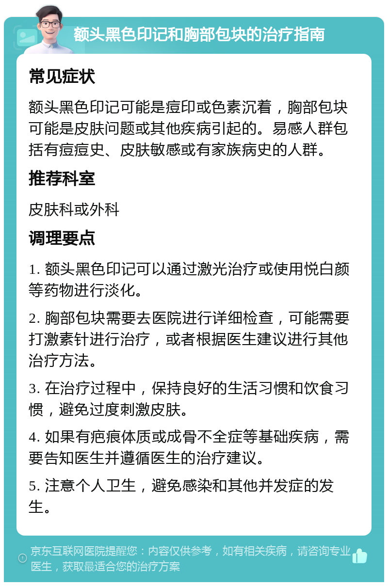 额头黑色印记和胸部包块的治疗指南 常见症状 额头黑色印记可能是痘印或色素沉着，胸部包块可能是皮肤问题或其他疾病引起的。易感人群包括有痘痘史、皮肤敏感或有家族病史的人群。 推荐科室 皮肤科或外科 调理要点 1. 额头黑色印记可以通过激光治疗或使用悦白颜等药物进行淡化。 2. 胸部包块需要去医院进行详细检查，可能需要打激素针进行治疗，或者根据医生建议进行其他治疗方法。 3. 在治疗过程中，保持良好的生活习惯和饮食习惯，避免过度刺激皮肤。 4. 如果有疤痕体质或成骨不全症等基础疾病，需要告知医生并遵循医生的治疗建议。 5. 注意个人卫生，避免感染和其他并发症的发生。