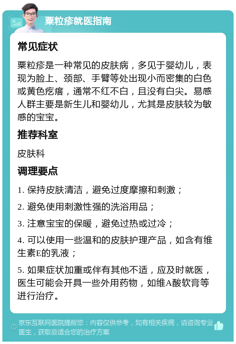 粟粒疹就医指南 常见症状 粟粒疹是一种常见的皮肤病，多见于婴幼儿，表现为脸上、颈部、手臂等处出现小而密集的白色或黄色疙瘩，通常不红不白，且没有白尖。易感人群主要是新生儿和婴幼儿，尤其是皮肤较为敏感的宝宝。 推荐科室 皮肤科 调理要点 1. 保持皮肤清洁，避免过度摩擦和刺激； 2. 避免使用刺激性强的洗浴用品； 3. 注意宝宝的保暖，避免过热或过冷； 4. 可以使用一些温和的皮肤护理产品，如含有维生素E的乳液； 5. 如果症状加重或伴有其他不适，应及时就医，医生可能会开具一些外用药物，如维A酸软膏等进行治疗。