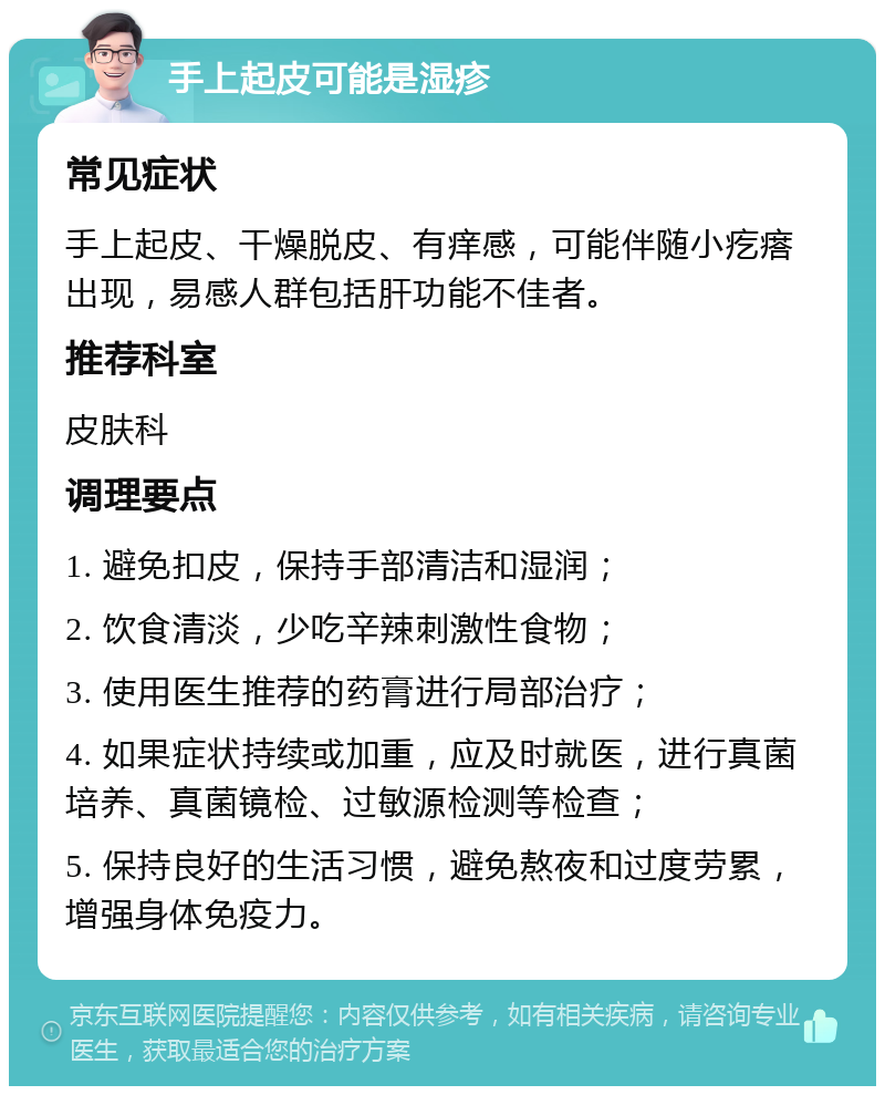 手上起皮可能是湿疹 常见症状 手上起皮、干燥脱皮、有痒感，可能伴随小疙瘩出现，易感人群包括肝功能不佳者。 推荐科室 皮肤科 调理要点 1. 避免扣皮，保持手部清洁和湿润； 2. 饮食清淡，少吃辛辣刺激性食物； 3. 使用医生推荐的药膏进行局部治疗； 4. 如果症状持续或加重，应及时就医，进行真菌培养、真菌镜检、过敏源检测等检查； 5. 保持良好的生活习惯，避免熬夜和过度劳累，增强身体免疫力。