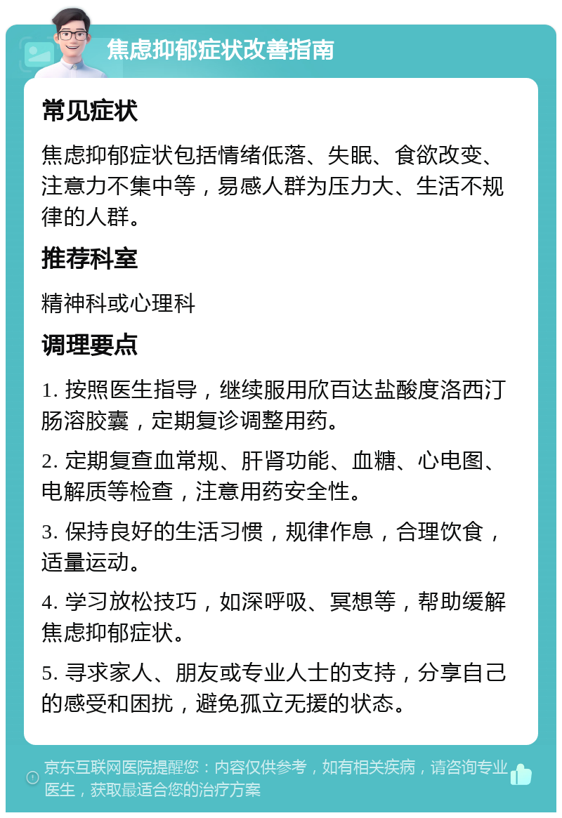 焦虑抑郁症状改善指南 常见症状 焦虑抑郁症状包括情绪低落、失眠、食欲改变、注意力不集中等，易感人群为压力大、生活不规律的人群。 推荐科室 精神科或心理科 调理要点 1. 按照医生指导，继续服用欣百达盐酸度洛西汀肠溶胶囊，定期复诊调整用药。 2. 定期复查血常规、肝肾功能、血糖、心电图、电解质等检查，注意用药安全性。 3. 保持良好的生活习惯，规律作息，合理饮食，适量运动。 4. 学习放松技巧，如深呼吸、冥想等，帮助缓解焦虑抑郁症状。 5. 寻求家人、朋友或专业人士的支持，分享自己的感受和困扰，避免孤立无援的状态。