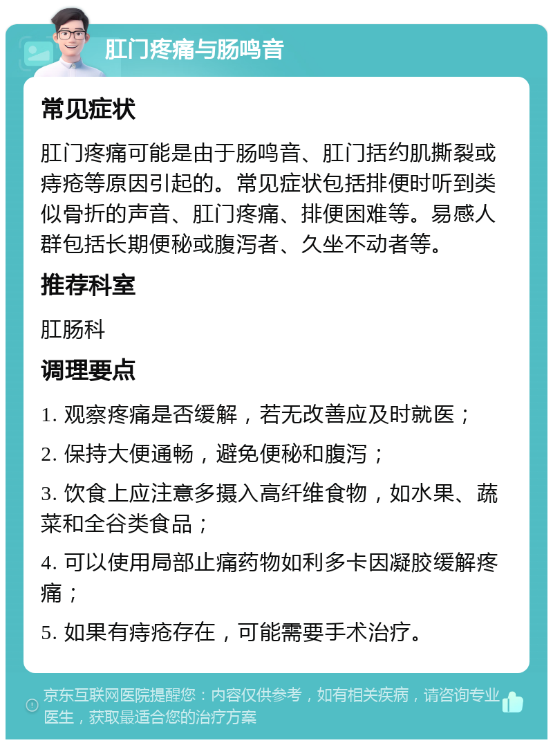 肛门疼痛与肠鸣音 常见症状 肛门疼痛可能是由于肠鸣音、肛门括约肌撕裂或痔疮等原因引起的。常见症状包括排便时听到类似骨折的声音、肛门疼痛、排便困难等。易感人群包括长期便秘或腹泻者、久坐不动者等。 推荐科室 肛肠科 调理要点 1. 观察疼痛是否缓解，若无改善应及时就医； 2. 保持大便通畅，避免便秘和腹泻； 3. 饮食上应注意多摄入高纤维食物，如水果、蔬菜和全谷类食品； 4. 可以使用局部止痛药物如利多卡因凝胶缓解疼痛； 5. 如果有痔疮存在，可能需要手术治疗。