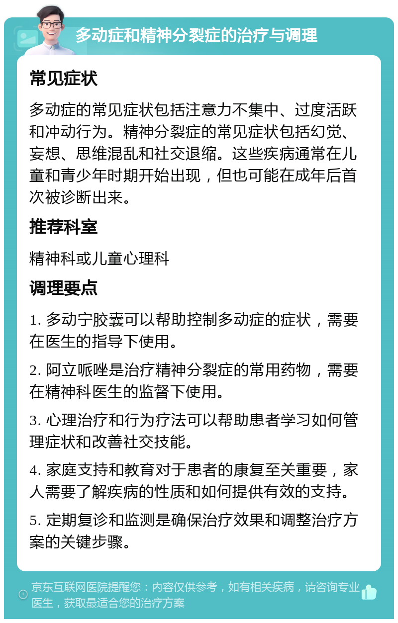 多动症和精神分裂症的治疗与调理 常见症状 多动症的常见症状包括注意力不集中、过度活跃和冲动行为。精神分裂症的常见症状包括幻觉、妄想、思维混乱和社交退缩。这些疾病通常在儿童和青少年时期开始出现，但也可能在成年后首次被诊断出来。 推荐科室 精神科或儿童心理科 调理要点 1. 多动宁胶囊可以帮助控制多动症的症状，需要在医生的指导下使用。 2. 阿立哌唑是治疗精神分裂症的常用药物，需要在精神科医生的监督下使用。 3. 心理治疗和行为疗法可以帮助患者学习如何管理症状和改善社交技能。 4. 家庭支持和教育对于患者的康复至关重要，家人需要了解疾病的性质和如何提供有效的支持。 5. 定期复诊和监测是确保治疗效果和调整治疗方案的关键步骤。