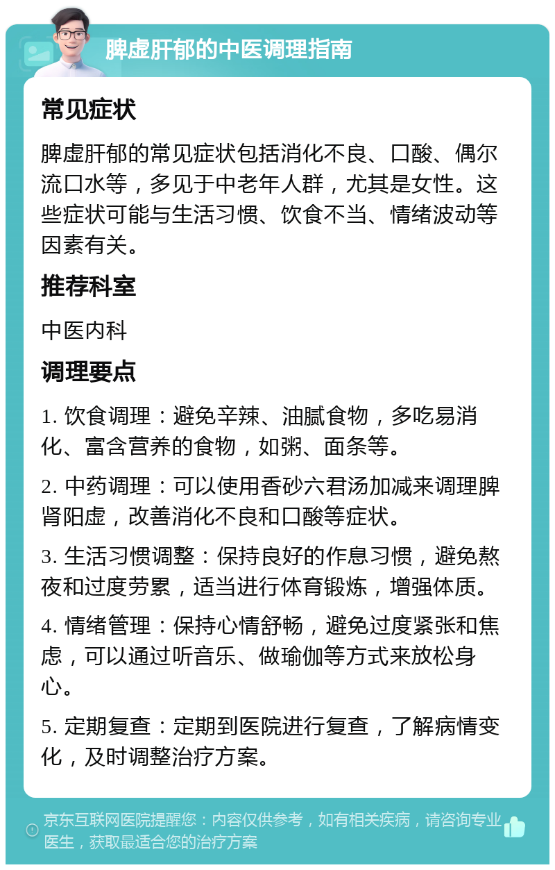 脾虚肝郁的中医调理指南 常见症状 脾虚肝郁的常见症状包括消化不良、口酸、偶尔流口水等，多见于中老年人群，尤其是女性。这些症状可能与生活习惯、饮食不当、情绪波动等因素有关。 推荐科室 中医内科 调理要点 1. 饮食调理：避免辛辣、油腻食物，多吃易消化、富含营养的食物，如粥、面条等。 2. 中药调理：可以使用香砂六君汤加减来调理脾肾阳虚，改善消化不良和口酸等症状。 3. 生活习惯调整：保持良好的作息习惯，避免熬夜和过度劳累，适当进行体育锻炼，增强体质。 4. 情绪管理：保持心情舒畅，避免过度紧张和焦虑，可以通过听音乐、做瑜伽等方式来放松身心。 5. 定期复查：定期到医院进行复查，了解病情变化，及时调整治疗方案。