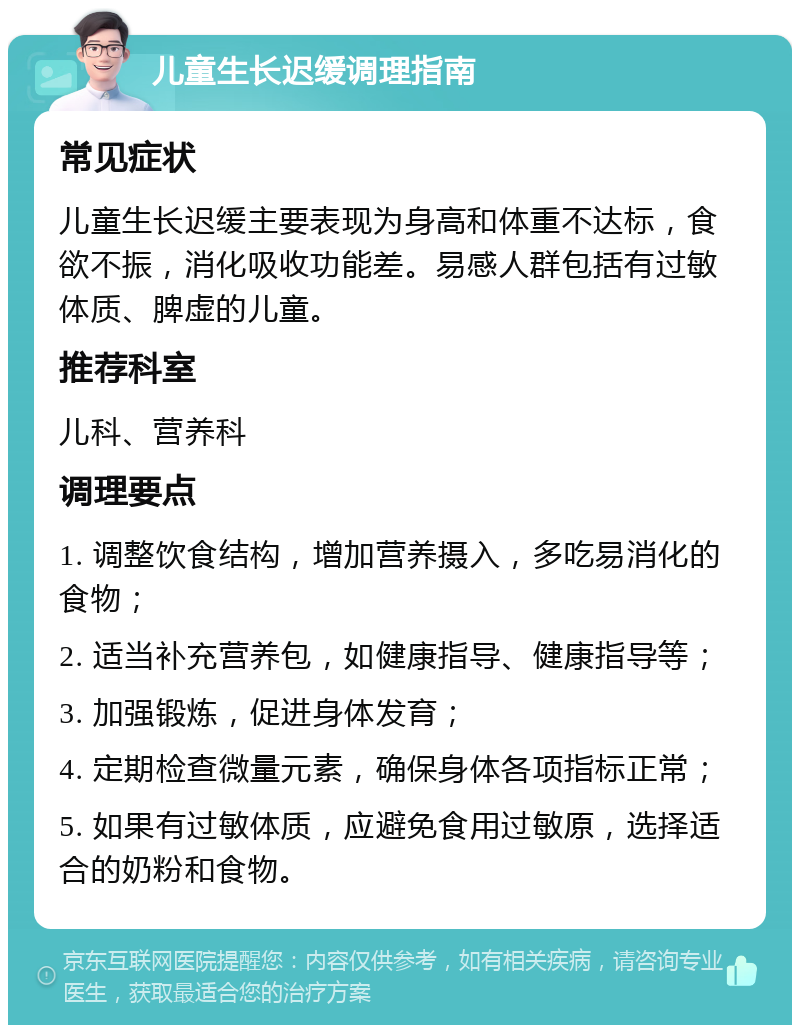 儿童生长迟缓调理指南 常见症状 儿童生长迟缓主要表现为身高和体重不达标，食欲不振，消化吸收功能差。易感人群包括有过敏体质、脾虚的儿童。 推荐科室 儿科、营养科 调理要点 1. 调整饮食结构，增加营养摄入，多吃易消化的食物； 2. 适当补充营养包，如健康指导、健康指导等； 3. 加强锻炼，促进身体发育； 4. 定期检查微量元素，确保身体各项指标正常； 5. 如果有过敏体质，应避免食用过敏原，选择适合的奶粉和食物。