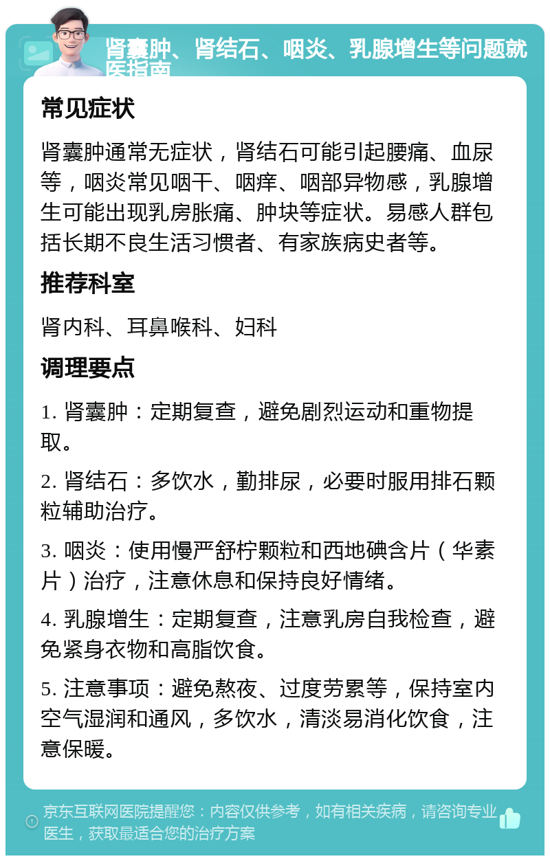 肾囊肿、肾结石、咽炎、乳腺增生等问题就医指南 常见症状 肾囊肿通常无症状，肾结石可能引起腰痛、血尿等，咽炎常见咽干、咽痒、咽部异物感，乳腺增生可能出现乳房胀痛、肿块等症状。易感人群包括长期不良生活习惯者、有家族病史者等。 推荐科室 肾内科、耳鼻喉科、妇科 调理要点 1. 肾囊肿：定期复查，避免剧烈运动和重物提取。 2. 肾结石：多饮水，勤排尿，必要时服用排石颗粒辅助治疗。 3. 咽炎：使用慢严舒柠颗粒和西地碘含片（华素片）治疗，注意休息和保持良好情绪。 4. 乳腺增生：定期复查，注意乳房自我检查，避免紧身衣物和高脂饮食。 5. 注意事项：避免熬夜、过度劳累等，保持室内空气湿润和通风，多饮水，清淡易消化饮食，注意保暖。