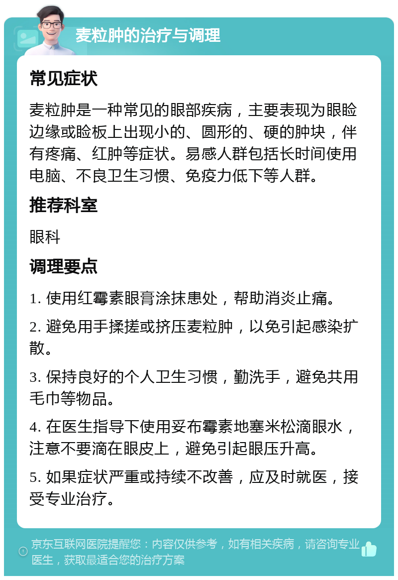 麦粒肿的治疗与调理 常见症状 麦粒肿是一种常见的眼部疾病，主要表现为眼睑边缘或睑板上出现小的、圆形的、硬的肿块，伴有疼痛、红肿等症状。易感人群包括长时间使用电脑、不良卫生习惯、免疫力低下等人群。 推荐科室 眼科 调理要点 1. 使用红霉素眼膏涂抹患处，帮助消炎止痛。 2. 避免用手揉搓或挤压麦粒肿，以免引起感染扩散。 3. 保持良好的个人卫生习惯，勤洗手，避免共用毛巾等物品。 4. 在医生指导下使用妥布霉素地塞米松滴眼水，注意不要滴在眼皮上，避免引起眼压升高。 5. 如果症状严重或持续不改善，应及时就医，接受专业治疗。