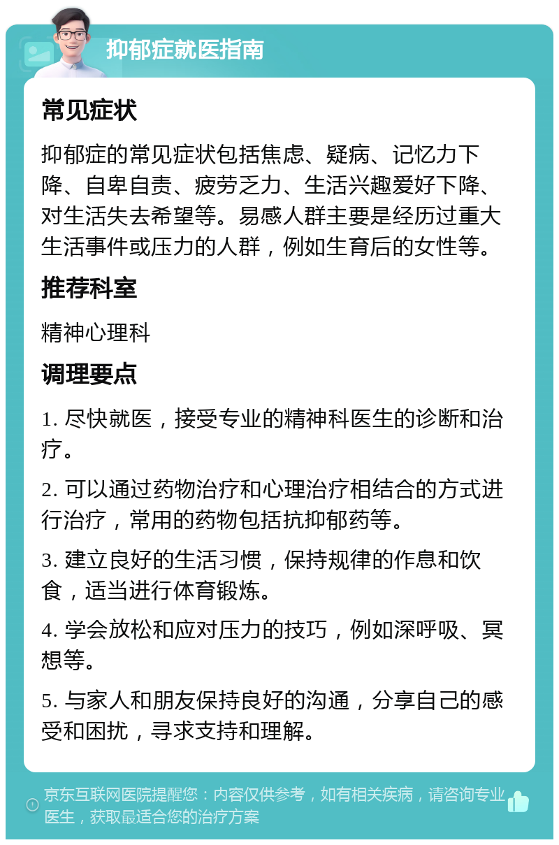 抑郁症就医指南 常见症状 抑郁症的常见症状包括焦虑、疑病、记忆力下降、自卑自责、疲劳乏力、生活兴趣爱好下降、对生活失去希望等。易感人群主要是经历过重大生活事件或压力的人群，例如生育后的女性等。 推荐科室 精神心理科 调理要点 1. 尽快就医，接受专业的精神科医生的诊断和治疗。 2. 可以通过药物治疗和心理治疗相结合的方式进行治疗，常用的药物包括抗抑郁药等。 3. 建立良好的生活习惯，保持规律的作息和饮食，适当进行体育锻炼。 4. 学会放松和应对压力的技巧，例如深呼吸、冥想等。 5. 与家人和朋友保持良好的沟通，分享自己的感受和困扰，寻求支持和理解。