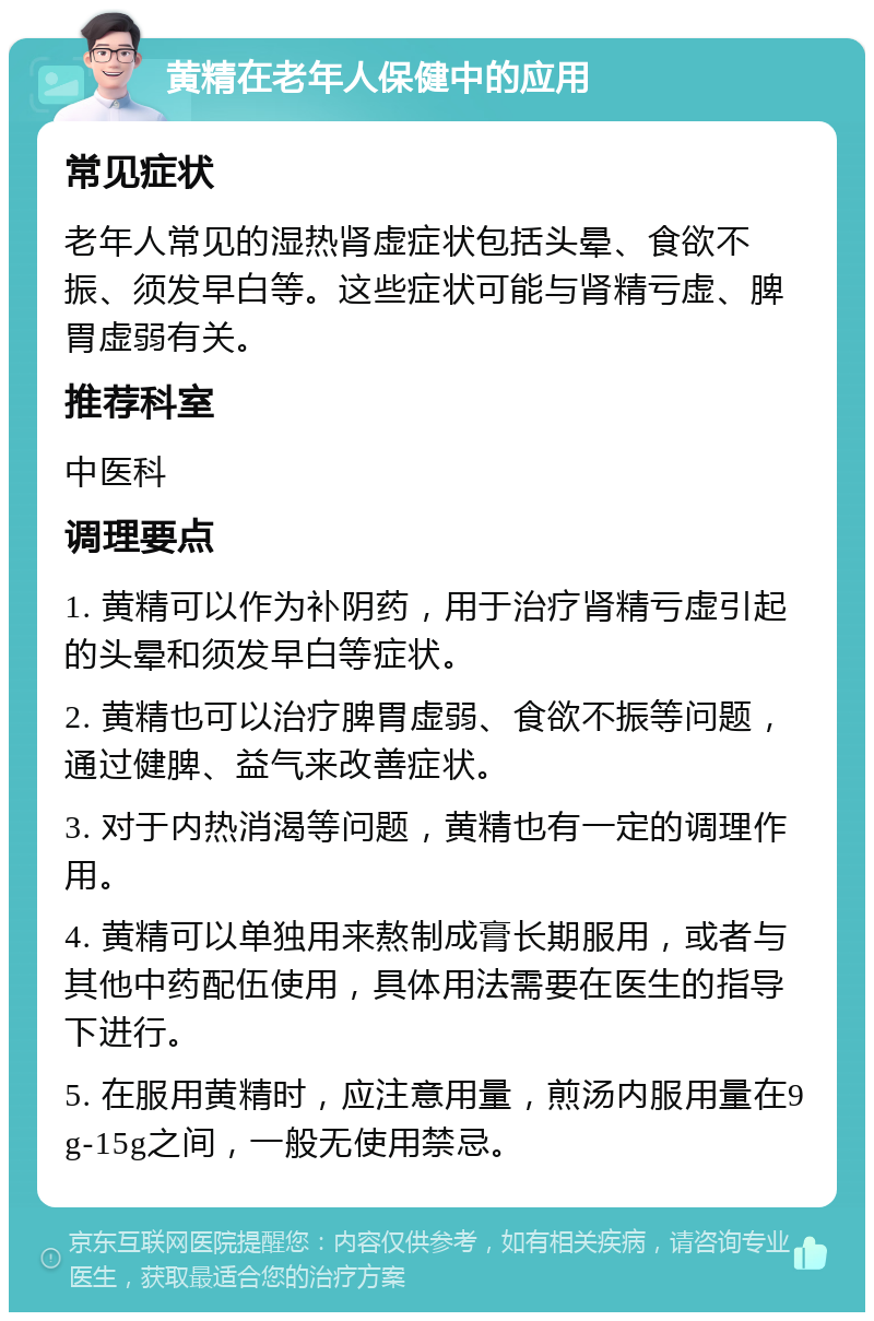 黄精在老年人保健中的应用 常见症状 老年人常见的湿热肾虚症状包括头晕、食欲不振、须发早白等。这些症状可能与肾精亏虚、脾胃虚弱有关。 推荐科室 中医科 调理要点 1. 黄精可以作为补阴药，用于治疗肾精亏虚引起的头晕和须发早白等症状。 2. 黄精也可以治疗脾胃虚弱、食欲不振等问题，通过健脾、益气来改善症状。 3. 对于内热消渴等问题，黄精也有一定的调理作用。 4. 黄精可以单独用来熬制成膏长期服用，或者与其他中药配伍使用，具体用法需要在医生的指导下进行。 5. 在服用黄精时，应注意用量，煎汤内服用量在9g-15g之间，一般无使用禁忌。