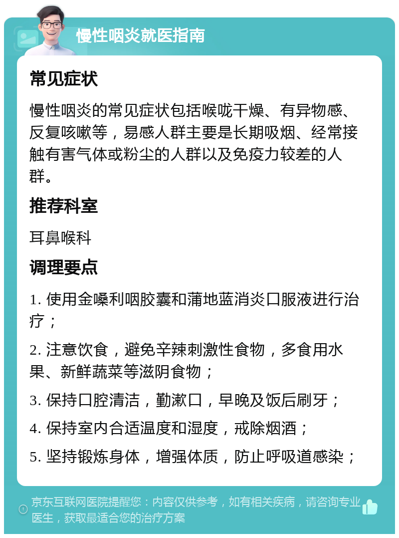 慢性咽炎就医指南 常见症状 慢性咽炎的常见症状包括喉咙干燥、有异物感、反复咳嗽等，易感人群主要是长期吸烟、经常接触有害气体或粉尘的人群以及免疫力较差的人群。 推荐科室 耳鼻喉科 调理要点 1. 使用金嗓利咽胶囊和蒲地蓝消炎口服液进行治疗； 2. 注意饮食，避免辛辣刺激性食物，多食用水果、新鲜蔬菜等滋阴食物； 3. 保持口腔清洁，勤漱口，早晚及饭后刷牙； 4. 保持室内合适温度和湿度，戒除烟酒； 5. 坚持锻炼身体，增强体质，防止呼吸道感染；