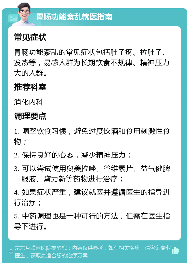 胃肠功能紊乱就医指南 常见症状 胃肠功能紊乱的常见症状包括肚子疼、拉肚子、发热等，易感人群为长期饮食不规律、精神压力大的人群。 推荐科室 消化内科 调理要点 1. 调整饮食习惯，避免过度饮酒和食用刺激性食物； 2. 保持良好的心态，减少精神压力； 3. 可以尝试使用奥美拉唑、谷维素片、益气健脾口服液、黛力新等药物进行治疗； 4. 如果症状严重，建议就医并遵循医生的指导进行治疗； 5. 中药调理也是一种可行的方法，但需在医生指导下进行。