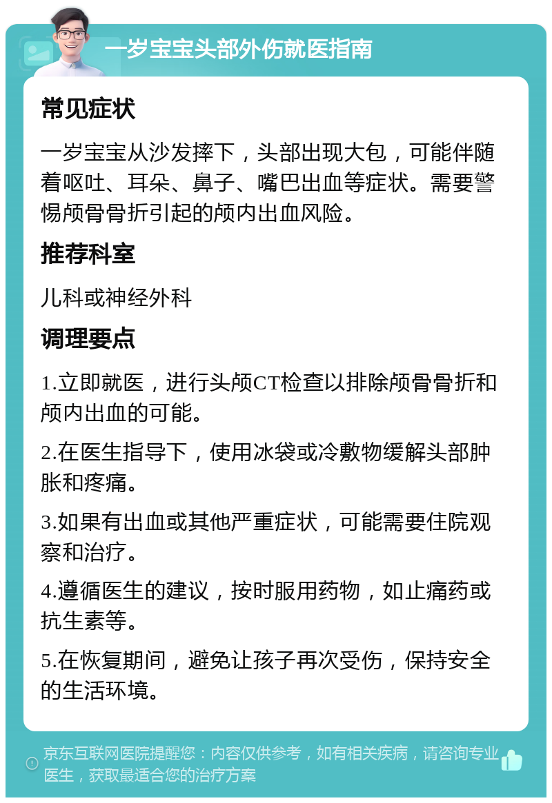 一岁宝宝头部外伤就医指南 常见症状 一岁宝宝从沙发摔下，头部出现大包，可能伴随着呕吐、耳朵、鼻子、嘴巴出血等症状。需要警惕颅骨骨折引起的颅内出血风险。 推荐科室 儿科或神经外科 调理要点 1.立即就医，进行头颅CT检查以排除颅骨骨折和颅内出血的可能。 2.在医生指导下，使用冰袋或冷敷物缓解头部肿胀和疼痛。 3.如果有出血或其他严重症状，可能需要住院观察和治疗。 4.遵循医生的建议，按时服用药物，如止痛药或抗生素等。 5.在恢复期间，避免让孩子再次受伤，保持安全的生活环境。