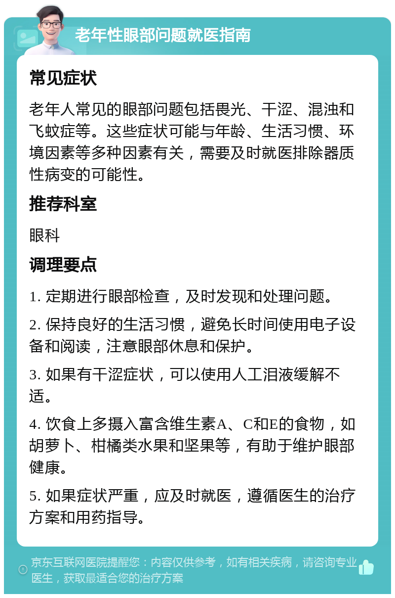 老年性眼部问题就医指南 常见症状 老年人常见的眼部问题包括畏光、干涩、混浊和飞蚊症等。这些症状可能与年龄、生活习惯、环境因素等多种因素有关，需要及时就医排除器质性病变的可能性。 推荐科室 眼科 调理要点 1. 定期进行眼部检查，及时发现和处理问题。 2. 保持良好的生活习惯，避免长时间使用电子设备和阅读，注意眼部休息和保护。 3. 如果有干涩症状，可以使用人工泪液缓解不适。 4. 饮食上多摄入富含维生素A、C和E的食物，如胡萝卜、柑橘类水果和坚果等，有助于维护眼部健康。 5. 如果症状严重，应及时就医，遵循医生的治疗方案和用药指导。