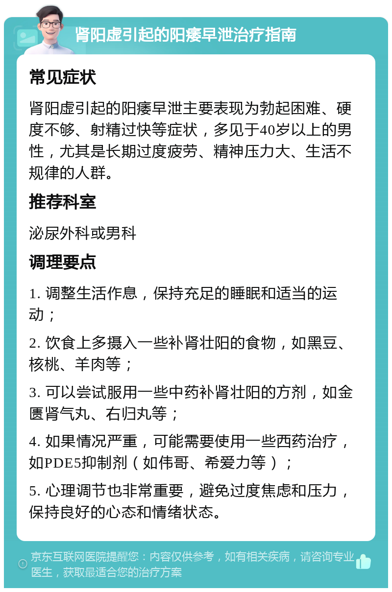 肾阳虚引起的阳痿早泄治疗指南 常见症状 肾阳虚引起的阳痿早泄主要表现为勃起困难、硬度不够、射精过快等症状，多见于40岁以上的男性，尤其是长期过度疲劳、精神压力大、生活不规律的人群。 推荐科室 泌尿外科或男科 调理要点 1. 调整生活作息，保持充足的睡眠和适当的运动； 2. 饮食上多摄入一些补肾壮阳的食物，如黑豆、核桃、羊肉等； 3. 可以尝试服用一些中药补肾壮阳的方剂，如金匮肾气丸、右归丸等； 4. 如果情况严重，可能需要使用一些西药治疗，如PDE5抑制剂（如伟哥、希爱力等）； 5. 心理调节也非常重要，避免过度焦虑和压力，保持良好的心态和情绪状态。