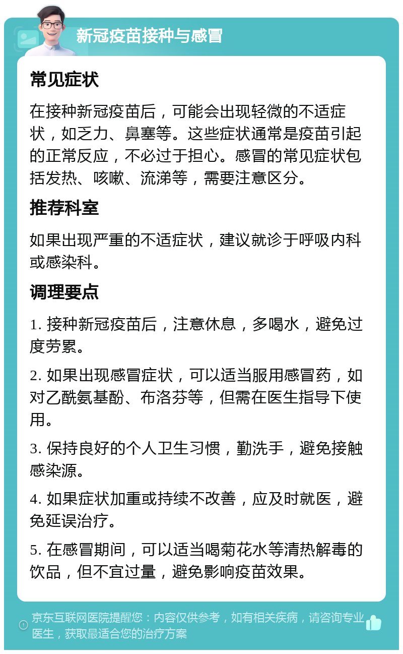 新冠疫苗接种与感冒 常见症状 在接种新冠疫苗后，可能会出现轻微的不适症状，如乏力、鼻塞等。这些症状通常是疫苗引起的正常反应，不必过于担心。感冒的常见症状包括发热、咳嗽、流涕等，需要注意区分。 推荐科室 如果出现严重的不适症状，建议就诊于呼吸内科或感染科。 调理要点 1. 接种新冠疫苗后，注意休息，多喝水，避免过度劳累。 2. 如果出现感冒症状，可以适当服用感冒药，如对乙酰氨基酚、布洛芬等，但需在医生指导下使用。 3. 保持良好的个人卫生习惯，勤洗手，避免接触感染源。 4. 如果症状加重或持续不改善，应及时就医，避免延误治疗。 5. 在感冒期间，可以适当喝菊花水等清热解毒的饮品，但不宜过量，避免影响疫苗效果。