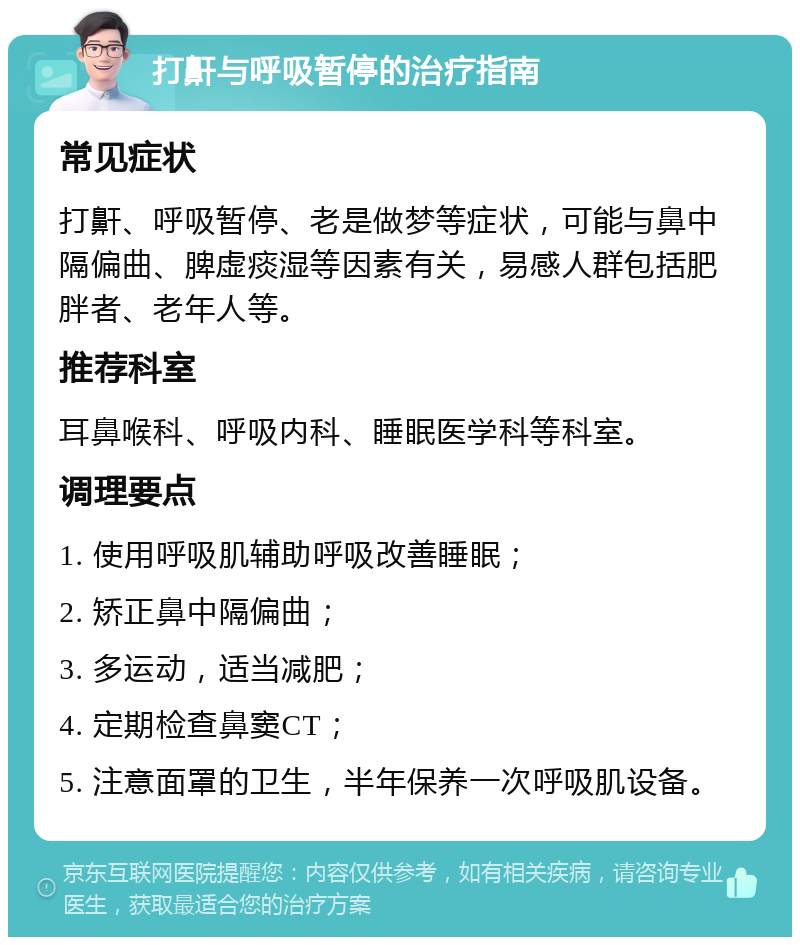 打鼾与呼吸暂停的治疗指南 常见症状 打鼾、呼吸暂停、老是做梦等症状，可能与鼻中隔偏曲、脾虚痰湿等因素有关，易感人群包括肥胖者、老年人等。 推荐科室 耳鼻喉科、呼吸内科、睡眠医学科等科室。 调理要点 1. 使用呼吸肌辅助呼吸改善睡眠； 2. 矫正鼻中隔偏曲； 3. 多运动，适当减肥； 4. 定期检查鼻窦CT； 5. 注意面罩的卫生，半年保养一次呼吸肌设备。