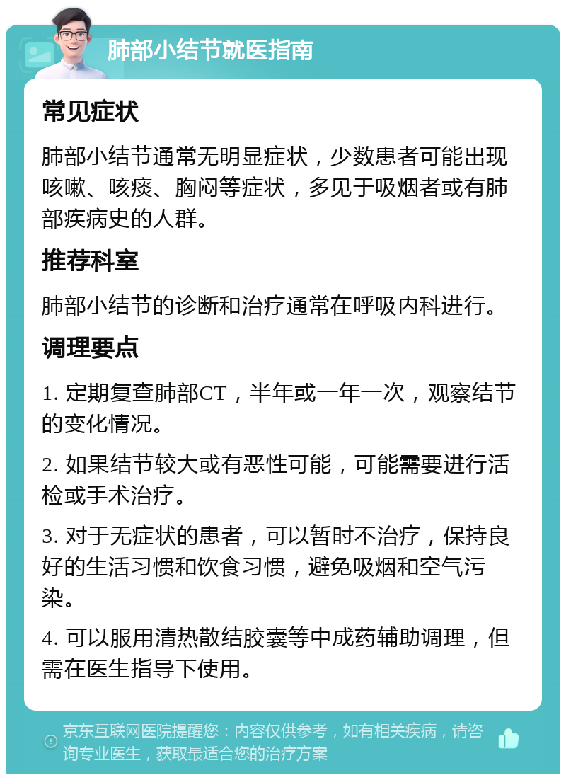 肺部小结节就医指南 常见症状 肺部小结节通常无明显症状，少数患者可能出现咳嗽、咳痰、胸闷等症状，多见于吸烟者或有肺部疾病史的人群。 推荐科室 肺部小结节的诊断和治疗通常在呼吸内科进行。 调理要点 1. 定期复查肺部CT，半年或一年一次，观察结节的变化情况。 2. 如果结节较大或有恶性可能，可能需要进行活检或手术治疗。 3. 对于无症状的患者，可以暂时不治疗，保持良好的生活习惯和饮食习惯，避免吸烟和空气污染。 4. 可以服用清热散结胶囊等中成药辅助调理，但需在医生指导下使用。