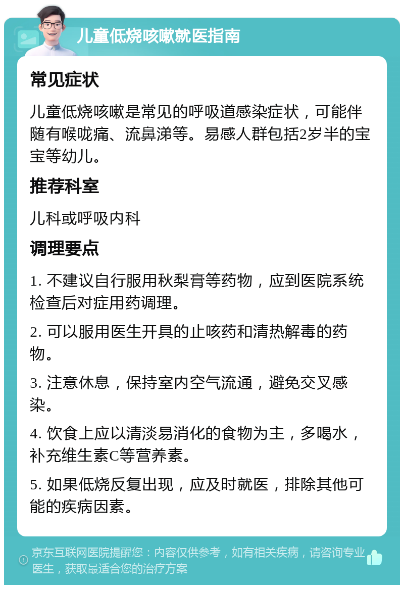 儿童低烧咳嗽就医指南 常见症状 儿童低烧咳嗽是常见的呼吸道感染症状，可能伴随有喉咙痛、流鼻涕等。易感人群包括2岁半的宝宝等幼儿。 推荐科室 儿科或呼吸内科 调理要点 1. 不建议自行服用秋梨膏等药物，应到医院系统检查后对症用药调理。 2. 可以服用医生开具的止咳药和清热解毒的药物。 3. 注意休息，保持室内空气流通，避免交叉感染。 4. 饮食上应以清淡易消化的食物为主，多喝水，补充维生素C等营养素。 5. 如果低烧反复出现，应及时就医，排除其他可能的疾病因素。