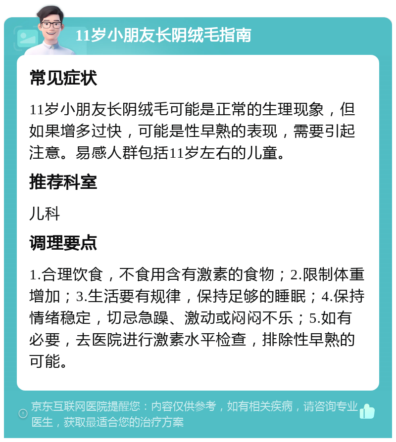 11岁小朋友长阴绒毛指南 常见症状 11岁小朋友长阴绒毛可能是正常的生理现象，但如果增多过快，可能是性早熟的表现，需要引起注意。易感人群包括11岁左右的儿童。 推荐科室 儿科 调理要点 1.合理饮食，不食用含有激素的食物；2.限制体重增加；3.生活要有规律，保持足够的睡眠；4.保持情绪稳定，切忌急躁、激动或闷闷不乐；5.如有必要，去医院进行激素水平检查，排除性早熟的可能。