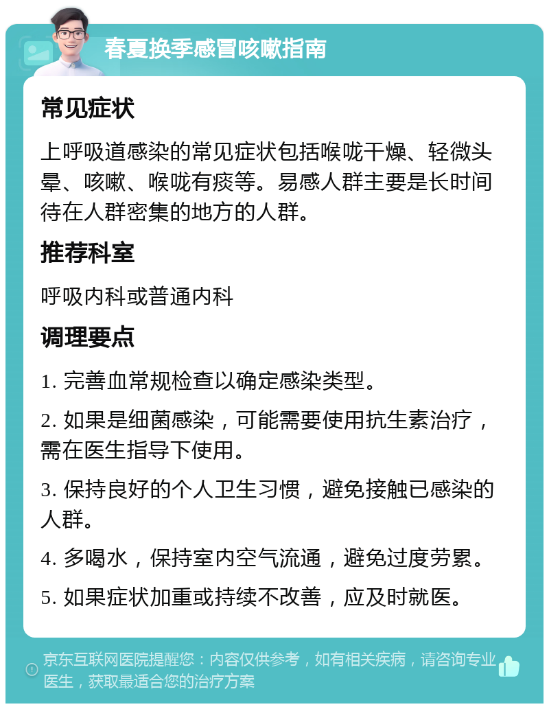 春夏换季感冒咳嗽指南 常见症状 上呼吸道感染的常见症状包括喉咙干燥、轻微头晕、咳嗽、喉咙有痰等。易感人群主要是长时间待在人群密集的地方的人群。 推荐科室 呼吸内科或普通内科 调理要点 1. 完善血常规检查以确定感染类型。 2. 如果是细菌感染，可能需要使用抗生素治疗，需在医生指导下使用。 3. 保持良好的个人卫生习惯，避免接触已感染的人群。 4. 多喝水，保持室内空气流通，避免过度劳累。 5. 如果症状加重或持续不改善，应及时就医。