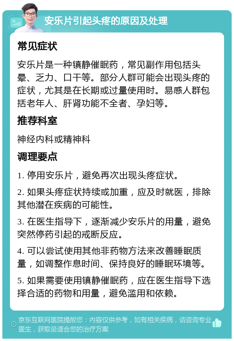 安乐片引起头疼的原因及处理 常见症状 安乐片是一种镇静催眠药，常见副作用包括头晕、乏力、口干等。部分人群可能会出现头疼的症状，尤其是在长期或过量使用时。易感人群包括老年人、肝肾功能不全者、孕妇等。 推荐科室 神经内科或精神科 调理要点 1. 停用安乐片，避免再次出现头疼症状。 2. 如果头疼症状持续或加重，应及时就医，排除其他潜在疾病的可能性。 3. 在医生指导下，逐渐减少安乐片的用量，避免突然停药引起的戒断反应。 4. 可以尝试使用其他非药物方法来改善睡眠质量，如调整作息时间、保持良好的睡眠环境等。 5. 如果需要使用镇静催眠药，应在医生指导下选择合适的药物和用量，避免滥用和依赖。