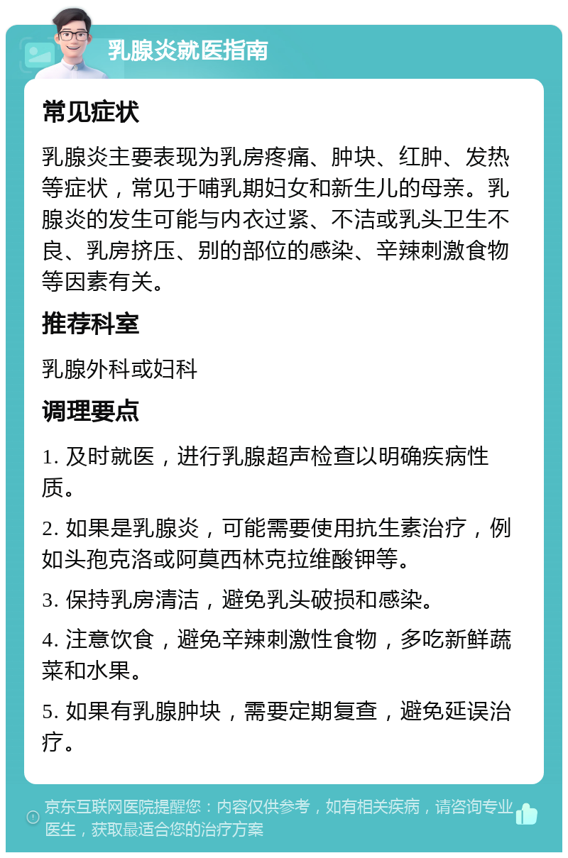 乳腺炎就医指南 常见症状 乳腺炎主要表现为乳房疼痛、肿块、红肿、发热等症状，常见于哺乳期妇女和新生儿的母亲。乳腺炎的发生可能与内衣过紧、不洁或乳头卫生不良、乳房挤压、别的部位的感染、辛辣刺激食物等因素有关。 推荐科室 乳腺外科或妇科 调理要点 1. 及时就医，进行乳腺超声检查以明确疾病性质。 2. 如果是乳腺炎，可能需要使用抗生素治疗，例如头孢克洛或阿莫西林克拉维酸钾等。 3. 保持乳房清洁，避免乳头破损和感染。 4. 注意饮食，避免辛辣刺激性食物，多吃新鲜蔬菜和水果。 5. 如果有乳腺肿块，需要定期复查，避免延误治疗。