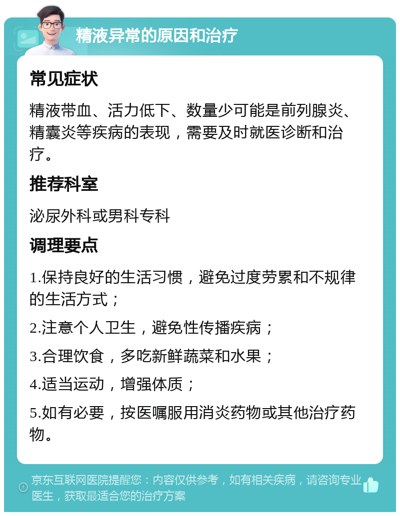 精液异常的原因和治疗 常见症状 精液带血、活力低下、数量少可能是前列腺炎、精囊炎等疾病的表现，需要及时就医诊断和治疗。 推荐科室 泌尿外科或男科专科 调理要点 1.保持良好的生活习惯，避免过度劳累和不规律的生活方式； 2.注意个人卫生，避免性传播疾病； 3.合理饮食，多吃新鲜蔬菜和水果； 4.适当运动，增强体质； 5.如有必要，按医嘱服用消炎药物或其他治疗药物。