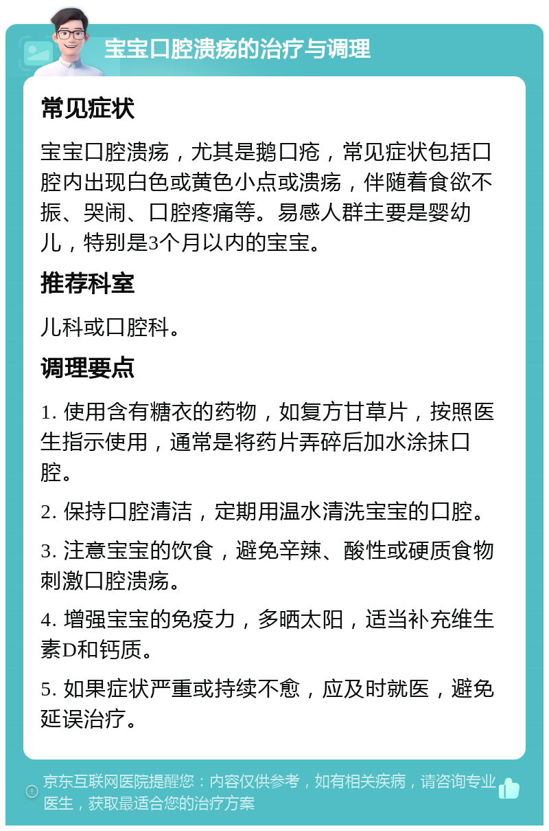 宝宝口腔溃疡的治疗与调理 常见症状 宝宝口腔溃疡，尤其是鹅口疮，常见症状包括口腔内出现白色或黄色小点或溃疡，伴随着食欲不振、哭闹、口腔疼痛等。易感人群主要是婴幼儿，特别是3个月以内的宝宝。 推荐科室 儿科或口腔科。 调理要点 1. 使用含有糖衣的药物，如复方甘草片，按照医生指示使用，通常是将药片弄碎后加水涂抹口腔。 2. 保持口腔清洁，定期用温水清洗宝宝的口腔。 3. 注意宝宝的饮食，避免辛辣、酸性或硬质食物刺激口腔溃疡。 4. 增强宝宝的免疫力，多晒太阳，适当补充维生素D和钙质。 5. 如果症状严重或持续不愈，应及时就医，避免延误治疗。