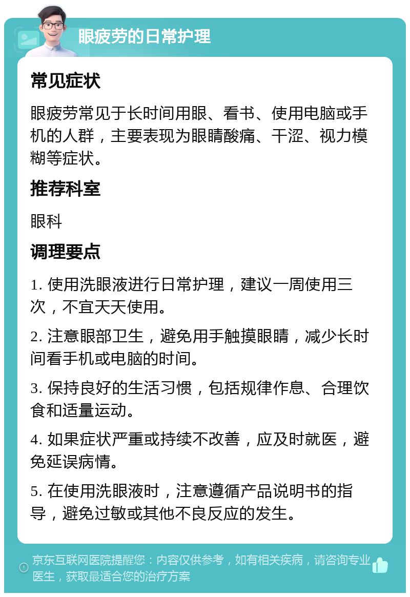 眼疲劳的日常护理 常见症状 眼疲劳常见于长时间用眼、看书、使用电脑或手机的人群，主要表现为眼睛酸痛、干涩、视力模糊等症状。 推荐科室 眼科 调理要点 1. 使用洗眼液进行日常护理，建议一周使用三次，不宜天天使用。 2. 注意眼部卫生，避免用手触摸眼睛，减少长时间看手机或电脑的时间。 3. 保持良好的生活习惯，包括规律作息、合理饮食和适量运动。 4. 如果症状严重或持续不改善，应及时就医，避免延误病情。 5. 在使用洗眼液时，注意遵循产品说明书的指导，避免过敏或其他不良反应的发生。