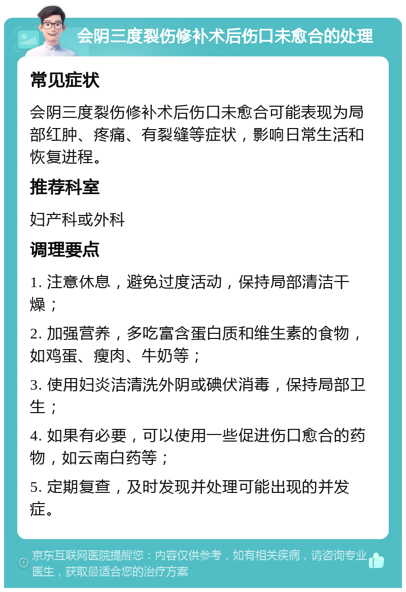 会阴三度裂伤修补术后伤口未愈合的处理 常见症状 会阴三度裂伤修补术后伤口未愈合可能表现为局部红肿、疼痛、有裂缝等症状，影响日常生活和恢复进程。 推荐科室 妇产科或外科 调理要点 1. 注意休息，避免过度活动，保持局部清洁干燥； 2. 加强营养，多吃富含蛋白质和维生素的食物，如鸡蛋、瘦肉、牛奶等； 3. 使用妇炎洁清洗外阴或碘伏消毒，保持局部卫生； 4. 如果有必要，可以使用一些促进伤口愈合的药物，如云南白药等； 5. 定期复查，及时发现并处理可能出现的并发症。