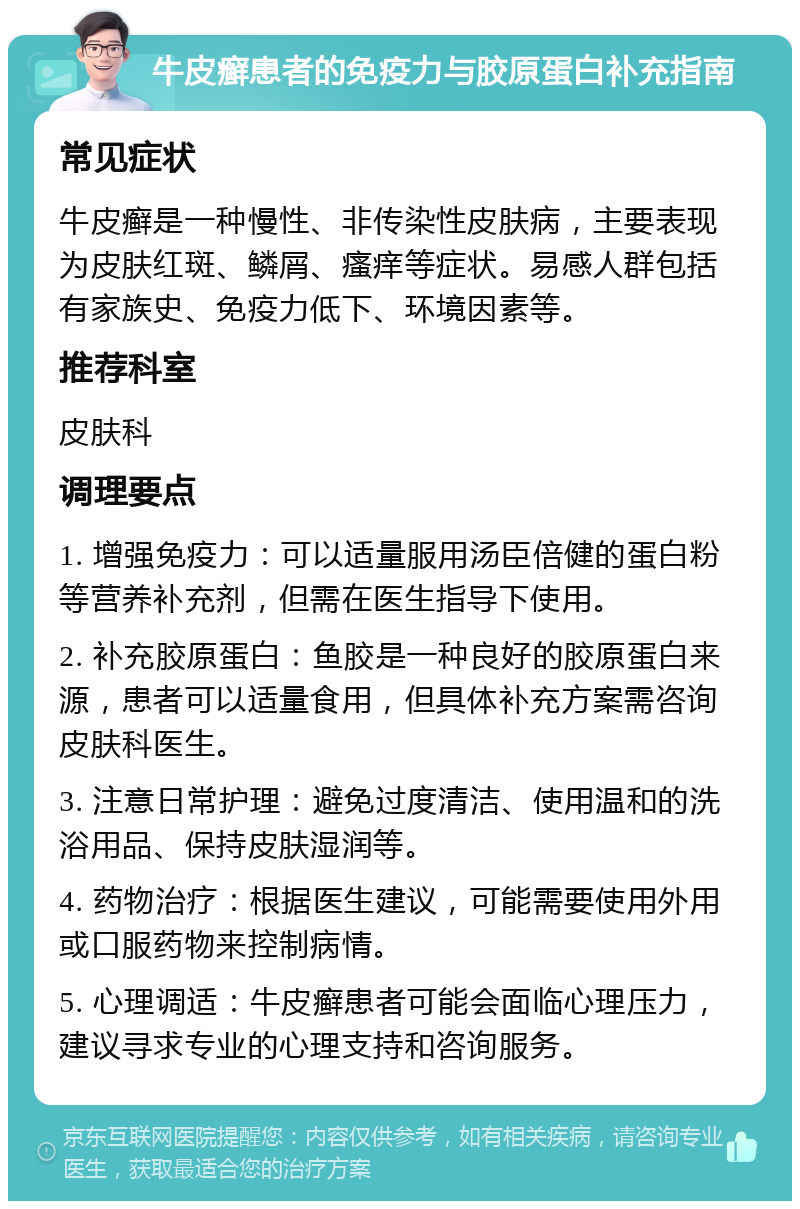 牛皮癣患者的免疫力与胶原蛋白补充指南 常见症状 牛皮癣是一种慢性、非传染性皮肤病，主要表现为皮肤红斑、鳞屑、瘙痒等症状。易感人群包括有家族史、免疫力低下、环境因素等。 推荐科室 皮肤科 调理要点 1. 增强免疫力：可以适量服用汤臣倍健的蛋白粉等营养补充剂，但需在医生指导下使用。 2. 补充胶原蛋白：鱼胶是一种良好的胶原蛋白来源，患者可以适量食用，但具体补充方案需咨询皮肤科医生。 3. 注意日常护理：避免过度清洁、使用温和的洗浴用品、保持皮肤湿润等。 4. 药物治疗：根据医生建议，可能需要使用外用或口服药物来控制病情。 5. 心理调适：牛皮癣患者可能会面临心理压力，建议寻求专业的心理支持和咨询服务。