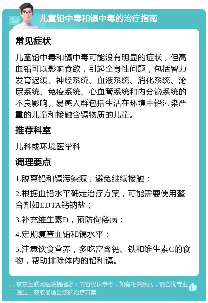 儿童铅中毒和镉中毒的治疗指南 常见症状 儿童铅中毒和镉中毒可能没有明显的症状，但高血铅可以影响食欲，引起全身性问题，包括智力发育迟缓、神经系统、血液系统、消化系统、泌尿系统、免疫系统、心血管系统和内分泌系统的不良影响。易感人群包括生活在环境中铅污染严重的儿童和接触含镉物质的儿童。 推荐科室 儿科或环境医学科 调理要点 1.脱离铅和镉污染源，避免继续接触； 2.根据血铅水平确定治疗方案，可能需要使用螯合剂如EDTA钙钠盐； 3.补充维生素D，预防佝偻病； 4.定期复查血铅和镉水平； 5.注意饮食营养，多吃富含钙、铁和维生素C的食物，帮助排除体内的铅和镉。