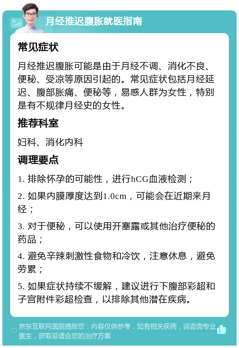 月经推迟腹胀就医指南 常见症状 月经推迟腹胀可能是由于月经不调、消化不良、便秘、受凉等原因引起的。常见症状包括月经延迟、腹部胀痛、便秘等，易感人群为女性，特别是有不规律月经史的女性。 推荐科室 妇科、消化内科 调理要点 1. 排除怀孕的可能性，进行hCG血液检测； 2. 如果内膜厚度达到1.0cm，可能会在近期来月经； 3. 对于便秘，可以使用开塞露或其他治疗便秘的药品； 4. 避免辛辣刺激性食物和冷饮，注意休息，避免劳累； 5. 如果症状持续不缓解，建议进行下腹部彩超和子宫附件彩超检查，以排除其他潜在疾病。