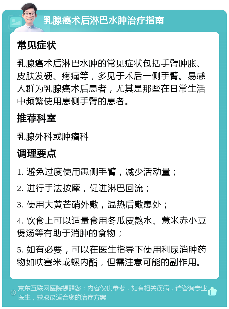 乳腺癌术后淋巴水肿治疗指南 常见症状 乳腺癌术后淋巴水肿的常见症状包括手臂肿胀、皮肤发硬、疼痛等，多见于术后一侧手臂。易感人群为乳腺癌术后患者，尤其是那些在日常生活中频繁使用患侧手臂的患者。 推荐科室 乳腺外科或肿瘤科 调理要点 1. 避免过度使用患侧手臂，减少活动量； 2. 进行手法按摩，促进淋巴回流； 3. 使用大黄芒硝外敷，温热后敷患处； 4. 饮食上可以适量食用冬瓜皮熬水、薏米赤小豆煲汤等有助于消肿的食物； 5. 如有必要，可以在医生指导下使用利尿消肿药物如呋塞米或螺内酯，但需注意可能的副作用。