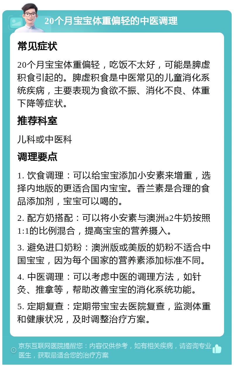 20个月宝宝体重偏轻的中医调理 常见症状 20个月宝宝体重偏轻，吃饭不太好，可能是脾虚积食引起的。脾虚积食是中医常见的儿童消化系统疾病，主要表现为食欲不振、消化不良、体重下降等症状。 推荐科室 儿科或中医科 调理要点 1. 饮食调理：可以给宝宝添加小安素来增重，选择内地版的更适合国内宝宝。香兰素是合理的食品添加剂，宝宝可以喝的。 2. 配方奶搭配：可以将小安素与澳洲a2牛奶按照1:1的比例混合，提高宝宝的营养摄入。 3. 避免进口奶粉：澳洲版或美版的奶粉不适合中国宝宝，因为每个国家的营养素添加标准不同。 4. 中医调理：可以考虑中医的调理方法，如针灸、推拿等，帮助改善宝宝的消化系统功能。 5. 定期复查：定期带宝宝去医院复查，监测体重和健康状况，及时调整治疗方案。