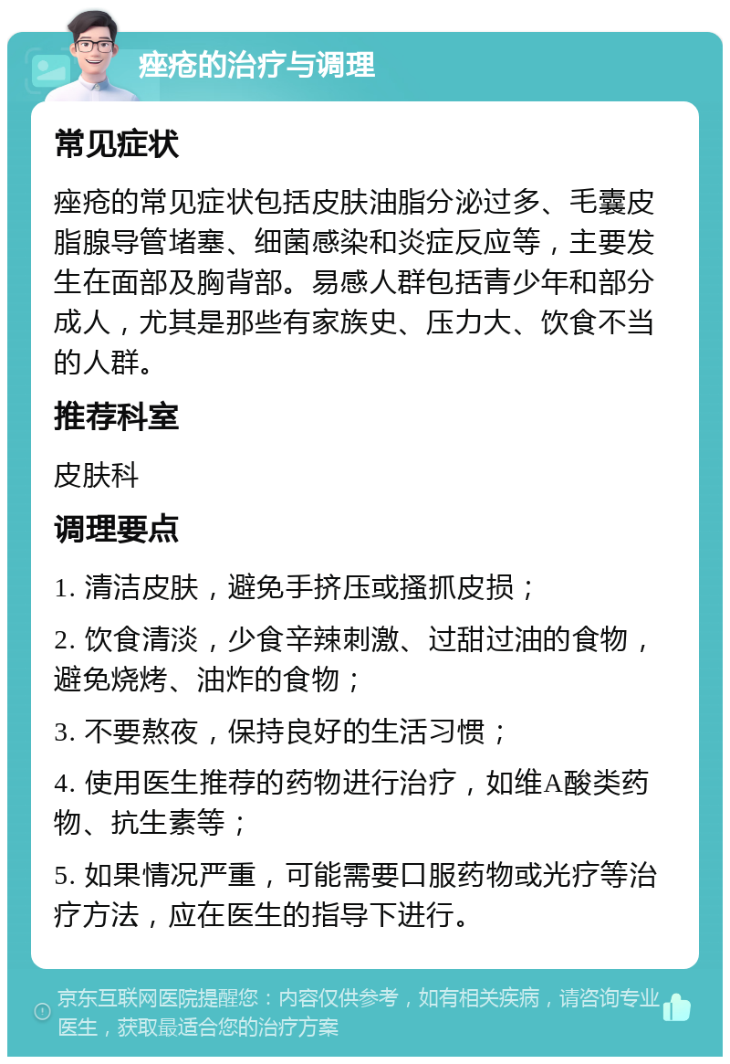 痤疮的治疗与调理 常见症状 痤疮的常见症状包括皮肤油脂分泌过多、毛囊皮脂腺导管堵塞、细菌感染和炎症反应等，主要发生在面部及胸背部。易感人群包括青少年和部分成人，尤其是那些有家族史、压力大、饮食不当的人群。 推荐科室 皮肤科 调理要点 1. 清洁皮肤，避免手挤压或搔抓皮损； 2. 饮食清淡，少食辛辣刺激、过甜过油的食物，避免烧烤、油炸的食物； 3. 不要熬夜，保持良好的生活习惯； 4. 使用医生推荐的药物进行治疗，如维A酸类药物、抗生素等； 5. 如果情况严重，可能需要口服药物或光疗等治疗方法，应在医生的指导下进行。