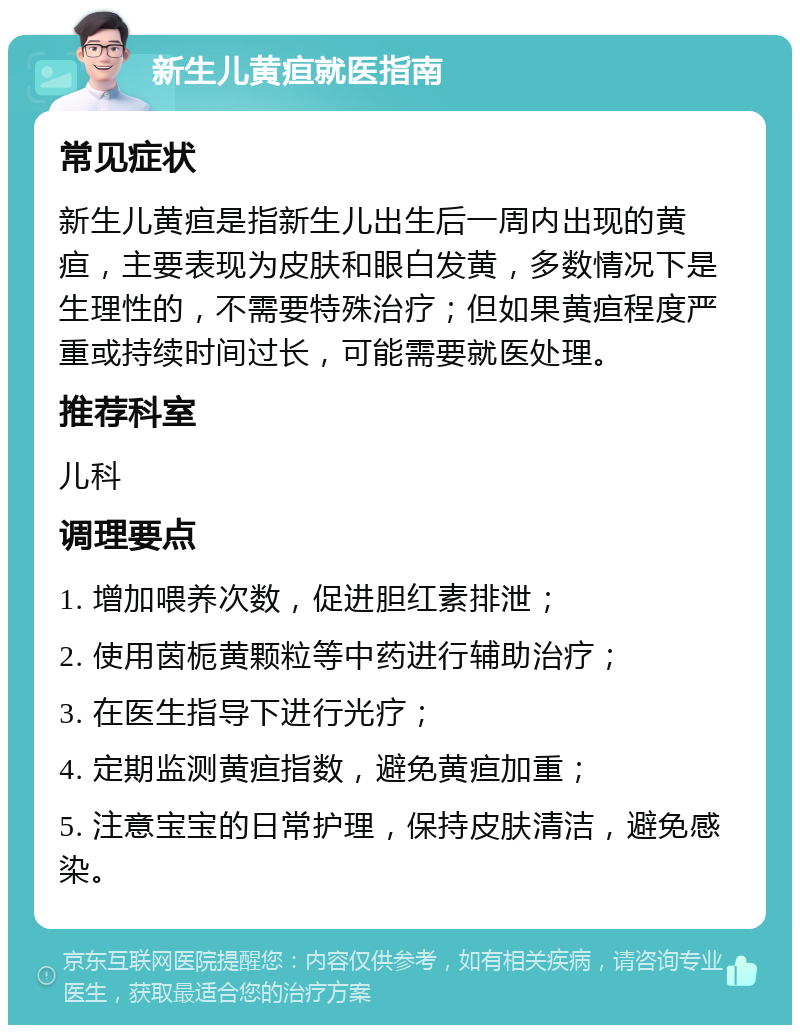 新生儿黄疸就医指南 常见症状 新生儿黄疸是指新生儿出生后一周内出现的黄疸，主要表现为皮肤和眼白发黄，多数情况下是生理性的，不需要特殊治疗；但如果黄疸程度严重或持续时间过长，可能需要就医处理。 推荐科室 儿科 调理要点 1. 增加喂养次数，促进胆红素排泄； 2. 使用茵栀黄颗粒等中药进行辅助治疗； 3. 在医生指导下进行光疗； 4. 定期监测黄疸指数，避免黄疸加重； 5. 注意宝宝的日常护理，保持皮肤清洁，避免感染。