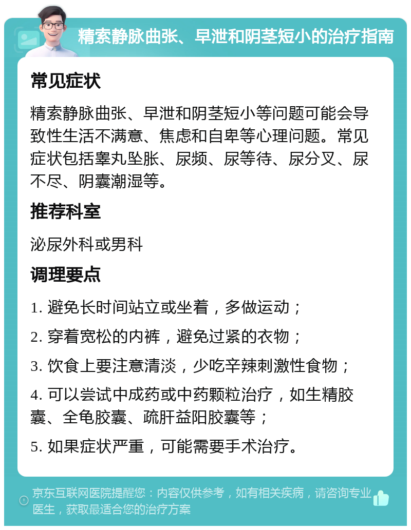 精索静脉曲张、早泄和阴茎短小的治疗指南 常见症状 精索静脉曲张、早泄和阴茎短小等问题可能会导致性生活不满意、焦虑和自卑等心理问题。常见症状包括睾丸坠胀、尿频、尿等待、尿分叉、尿不尽、阴囊潮湿等。 推荐科室 泌尿外科或男科 调理要点 1. 避免长时间站立或坐着，多做运动； 2. 穿着宽松的内裤，避免过紧的衣物； 3. 饮食上要注意清淡，少吃辛辣刺激性食物； 4. 可以尝试中成药或中药颗粒治疗，如生精胶囊、全龟胶囊、疏肝益阳胶囊等； 5. 如果症状严重，可能需要手术治疗。