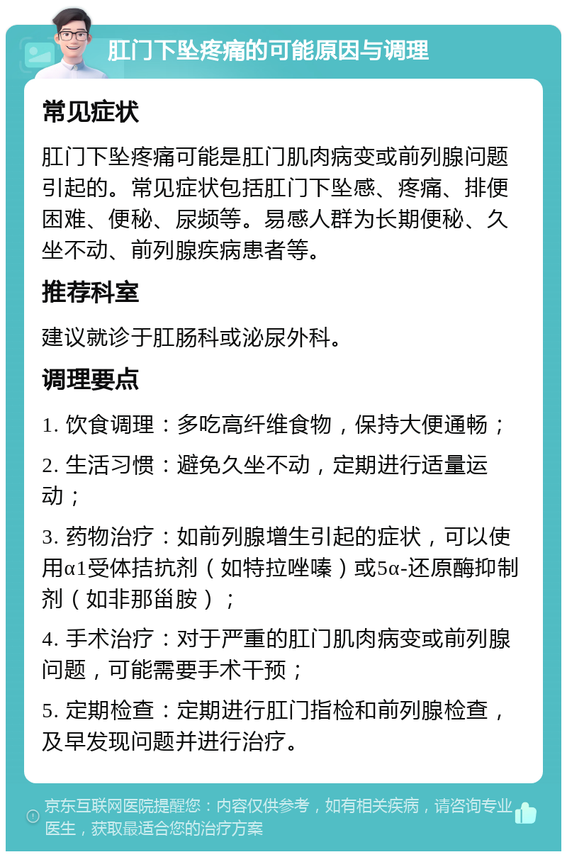 肛门下坠疼痛的可能原因与调理 常见症状 肛门下坠疼痛可能是肛门肌肉病变或前列腺问题引起的。常见症状包括肛门下坠感、疼痛、排便困难、便秘、尿频等。易感人群为长期便秘、久坐不动、前列腺疾病患者等。 推荐科室 建议就诊于肛肠科或泌尿外科。 调理要点 1. 饮食调理：多吃高纤维食物，保持大便通畅； 2. 生活习惯：避免久坐不动，定期进行适量运动； 3. 药物治疗：如前列腺增生引起的症状，可以使用α1受体拮抗剂（如特拉唑嗪）或5α-还原酶抑制剂（如非那甾胺）； 4. 手术治疗：对于严重的肛门肌肉病变或前列腺问题，可能需要手术干预； 5. 定期检查：定期进行肛门指检和前列腺检查，及早发现问题并进行治疗。