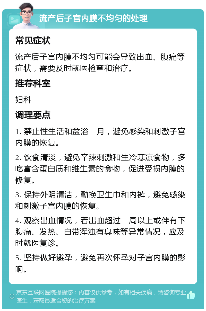 流产后子宫内膜不均匀的处理 常见症状 流产后子宫内膜不均匀可能会导致出血、腹痛等症状，需要及时就医检查和治疗。 推荐科室 妇科 调理要点 1. 禁止性生活和盆浴一月，避免感染和刺激子宫内膜的恢复。 2. 饮食清淡，避免辛辣刺激和生冷寒凉食物，多吃富含蛋白质和维生素的食物，促进受损内膜的修复。 3. 保持外阴清洁，勤换卫生巾和内裤，避免感染和刺激子宫内膜的恢复。 4. 观察出血情况，若出血超过一周以上或伴有下腹痛、发热、白带浑浊有臭味等异常情况，应及时就医复诊。 5. 坚持做好避孕，避免再次怀孕对子宫内膜的影响。